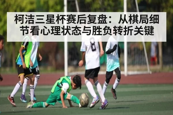 柯洁三星杯赛后复盘：从棋局细节看心理状态与胜负转折关键