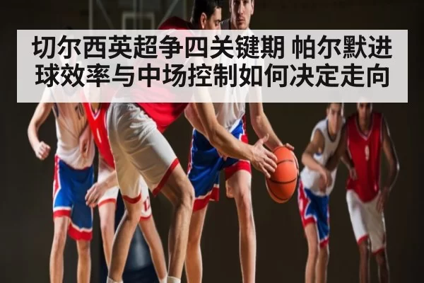 切尔西英超争四关键期 帕尔默进球效率与中场控制如何决定走向